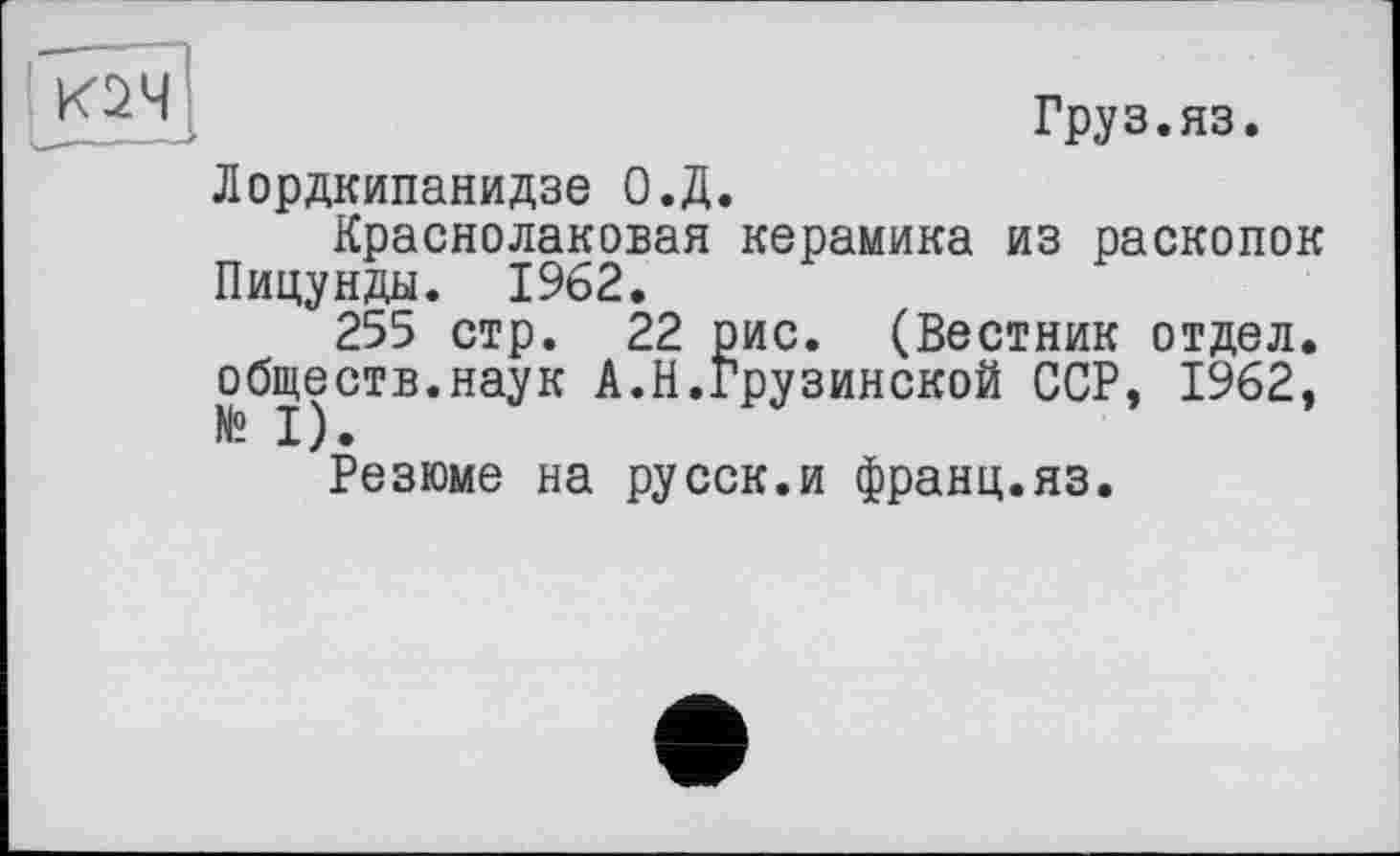 ﻿
Груз.яз.
Лордкипанидзе О.Д.
Краснолаковая керамика из раскопок Пицунды. 1962.
255 стр. 22 рис. (Вестник отдел, обществ.наук А.Н.Грузинской ССР, 1962,
Резюме на русск.и франц.яз.